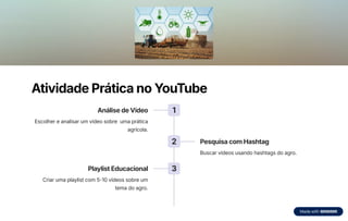 Atividade Prática no YouTube
1
Análise de Vídeo
Escolher e analisar um vídeo sobre uma prática
agrícola.
2 Pesquisa com Hashtag
Buscar vídeos usando hashtags do agro.
3
Playlist Educacional
Criar uma playlist com 5-10 vídeos sobre um
tema do agro.
 