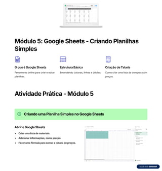 Módulo 5: Google Sheets - Criando Planilhas
Simples
O que é Google Sheets
Ferramenta online para criar e editar
planilhas.
Estrutura Básica
Entendendo colunas, linhas e células.
Criação de Tabela
Como criar uma lista de compras com
preços.
Atividade Prática - Módulo 5
Criando uma Planilha Simples no Google Sheets
Abrir o Google Sheets
Criar uma lista de materiais.
Adicionar informações, como preços.
Fazer uma fórmula para somar a coluna de preços.
 