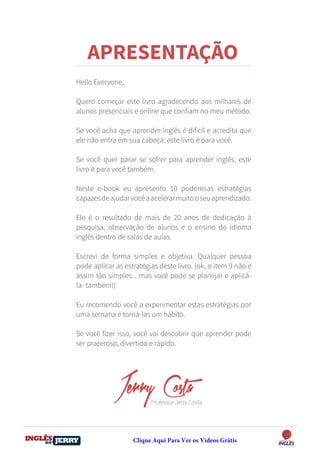 DO
DESTRAVANDO SEU
you
bear
Friendsbeautiful
smile
back.
My life
garden
love
single
who
reality
slave
Hello Everyone,
Quero começar este livro agradecendo aos milhares de
alunos presenciais e online que confiam no meu método.
Se você acha que aprender inglês é difícil e acredita que
ele não entra em sua cabeça: este livro é para você.
Se você quer parar se sofrer para aprender inglês, este
livro é para você também.
Neste e-book eu apresento 10 poderosas estratégias
capazesdeajudarvocêaacelerarmuitooseuaprendizado.
Ele é o resultado de mais de 20 anos de dedicação à
pesquisa, observação de alunos e o ensino do idioma
inglês dentro de salas de aulas.
Escrevi de forma simples e objetiva. Qualquer pessoa
pode aplicar as estratégias deste livro. (ok, o item 9 não é
assim tão simples... mas você pode se planejar e aplicá-
la- também!)
Eu recomendo você a experimentar estas estratégias por
uma semana e torná-las um hábito.
Se você fizer isso, você vai descobrir que aprender pode
ser prazeroso, divertido e rápido.
Jerry Costa
Professor Jerry Costa
APRESENTAÇÃO
Clique Aqui Para Ver os Vídeos Grátis
 