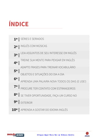C l i q u e Aq u i Pa r a Ve r os Ví d e o s Gr á t i sDO
DESTRAVANDO SEU
you
bear
Friendsbeautiful
smile
back.
My life
garden
love
single
who
reality
slave
ÍNDICE
SÉRIES E SERIADOS
INGLÊS COM MÚSICAS
LEIA ASSUNTOS DE SEU INTERESSE EM INGLÊS
TREINE SUA MENTE PARA PENSAR EM INGLÊS
ADAPTE FRASES PARA TREINAR VOCABULÁRIO
OBJETOS E SITUAÇÕES DO DIA A DIA
APRENDA UMA PALAVRA NOVA TODOS OS DIAS (E USE!)
PROCURE TER CONTATO COM ESTRANGEIROS
SE TIVER OPORTUNIDADE, FAÇA UM CURSO NO
EXTERIOR
APRENDA A GOSTAR DO IDIOMA INGLÊS
1º |
2º |
3º |
4º |
5º |
6º |
7º |
8º |
9º |
10º |
 