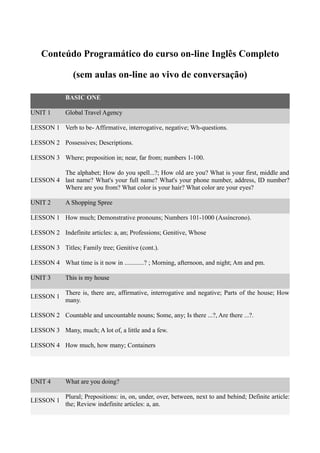 Conteúdo Programático do curso on-line Inglês Completo
(sem aulas on-line ao vivo de conversação)
BASIC ONE
UNIT 1 Global Travel Agency
LESSON 1 Verb to be- Affirmative, interrogative, negative; Wh-questions.
LESSON 2 Possessives; Descriptions.
LESSON 3 Where; preposition in; near, far from; numbers 1-100.
LESSON 4
The alphabet; How do you spell...?; How old are you? What is your first, middle and
last name? What's your full name? What's your phone number, address, ID number?
Where are you from? What color is your hair? What color are your eyes?
UNIT 2 A Shopping Spree
LESSON 1 How much; Demonstrative pronouns; Numbers 101-1000 (Assíncrono).
LESSON 2 Indefinite articles: a, an; Professions; Genitive, Whose
LESSON 3 Titles; Family tree; Genitive (cont.).
LESSON 4 What time is it now in ............? ; Morning, afternoon, and night; Am and pm.
UNIT 3 This is my house
LESSON 1
There is, there are, affirmative, interrogative and negative; Parts of the house; How
many.
LESSON 2 Countable and uncountable nouns; Some, any; Is there ...?, Are there ...?.
LESSON 3 Many, much; A lot of, a little and a few.
LESSON 4 How much, how many; Containers
UNIT 4 What are you doing?
LESSON 1
Plural; Prepositions: in, on, under, over, between, next to and behind; Definite article:
the; Review indefinite articles: a, an.
 