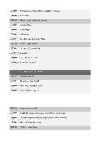 LESSON 3 Past continuous; Something, somebody, someone.
LESSON 4 Can, could.
UNIT 13 Brazil is such a beautiful country.
LESSON 1 Should, Must.
LESSON 2 May/ Might.
LESSON 3 Adjectives.
LESSON 4 Good at, Bad at; Which, What.
UNIT 14 I am as happy as she.
LESSON 1 So, Such; Comparatives.
LESSON 2 Superlative.
LESSON 3 As ... as, not as ... as.
LESSON 4 Less than; the least.
INTERMEDIATE TWO
UNIT 15 What is Brazil like?
LESSON 1 Be able to, Can/ Could.
LESSON 2 One, ones; What is it like?
LESSON 3 It takes; How Long... ?
UNIT 16 I'm going by myself.
LESSON 1 Feel Like; Someone/somebody, something, somewhere.
LESSON 2 Anybody/anyone, anything, anywhere; reflexive pronouns.
LESSON 3 By + Reflexive Pronouns.
UNIT 17 We have just arrived.
 