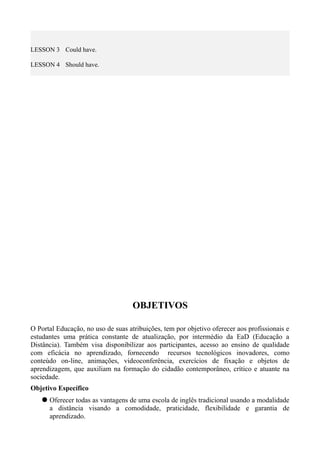 LESSON 3 Could have.
LESSON 4 Should have.
OBJETIVOS
O Portal Educação, no uso de suas atribuições, tem por objetivo oferecer aos profissionais e
estudantes uma prática constante de atualização, por intermédio da EaD (Educação a
Distância). Também visa disponibilizar aos participantes, acesso ao ensino de qualidade
com eficácia no aprendizado, fornecendo recursos tecnológicos inovadores, como
conteúdo on-line, animações, videoconferência, exercícios de fixação e objetos de
aprendizagem, que auxiliam na formação do cidadão contemporâneo, crítico e atuante na
sociedade.
Objetivo Específico
 Oferecer todas as vantagens de uma escola de inglês tradicional usando a modalidade
a distância visando a comodidade, praticidade, flexibilidade e garantia de
aprendizado.
 