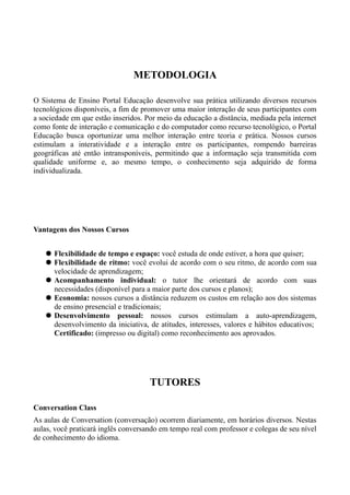 METODOLOGIA
O Sistema de Ensino Portal Educação desenvolve sua prática utilizando diversos recursos
tecnológicos disponíveis, a fim de promover uma maior interação de seus participantes com
a sociedade em que estão inseridos. Por meio da educação a distância, mediada pela internet
como fonte de interação e comunicação e do computador como recurso tecnológico, o Portal
Educação busca oportunizar uma melhor interação entre teoria e prática. Nossos cursos
estimulam a interatividade e a interação entre os participantes, rompendo barreiras
geográficas até então intransponíveis, permitindo que a informação seja transmitida com
qualidade uniforme e, ao mesmo tempo, o conhecimento seja adquirido de forma
individualizada.
Vantagens dos Nossos Cursos
 Flexibilidade de tempo e espaço: você estuda de onde estiver, a hora que quiser;
 Flexibilidade de ritmo: você evolui de acordo com o seu ritmo, de acordo com sua
velocidade de aprendizagem;
 Acompanhamento individual: o tutor lhe orientará de acordo com suas
necessidades (disponível para a maior parte dos cursos e planos);
 Economia: nossos cursos a distância reduzem os custos em relação aos dos sistemas
de ensino presencial e tradicionais;
 Desenvolvimento pessoal: nossos cursos estimulam a auto-aprendizagem,
desenvolvimento da iniciativa, de atitudes, interesses, valores e hábitos educativos;
Certificado: (impresso ou digital) como reconhecimento aos aprovados.
TUTORES
Conversation Class
As aulas de Conversation (conversação) ocorrem diariamente, em horários diversos. Nestas
aulas, você praticará inglês conversando em tempo real com professor e colegas de seu nível
de conhecimento do idioma.
 