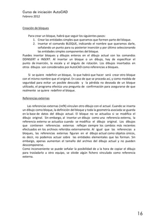 Curso de iniciación AutoCAD
Febrero 2012
16
Creación de bloques
Para crear un bloque, habrá que seguir los siguientes pasos:
1. Crear las entidades simples que queramos que formen parte del bloque.
2. Insertar el comando BLOQUE, indicando el nombre que queramos darle,
señalando un punto para su posterior inserción y por último seleccionando
las entidades simples componentes del bloque.
Puedes insertar bloques y dibujos enteros en el dibujo actual con los comandos
DDINSERT e INSERT. Al insertar un bloque o un dibujo, hay de especificar el
punto de inserción, la escala y el ángulo de rotación. Los dibujos insertados en
otros dibujos son considerados por AutoCAD como referencias a bloques.
Si se quiere redefinir un bloque, lo que habrá que hacer será crear otro bloque
con el mismo nombre que el original. En caso de que se proceda así, y como medida de
seguridad para evitar un posible descuido y la pérdida no deseada de un bloque
utilizado, el programa efectúa una pregunta de confirmación para asegurarse de que
realmente se quiere redefinir el bloque.
Referencias externas
Las referencias externas (refX) vinculan otro dibujo con el actual. Cuando se inserta
un dibujo como bloque, la definición del bloque y toda la geometría asociada se guarda
en la base de datos del dibujo actual. El bloque no se actualiza si se modifica el
dibujo original. Sin embargo, al insertar un dibujo como una referencia externa, la
referencia externa se actualiza cuando se modifica el dibujo original. Los dibujos
que contienen referencias externas reflejan siempre los cambios más recientes
efectuados en los archivos referidos externamente. Al igual que las referencias a
bloques, las referencias externas figuran en el dibujo actual como objetos únicos,
es decir, no podemos actuar sobre las entidades elementales que las forman. Sin
embargo, apenas aumentan el tamaño del archivo del dibujo actual y no pueden
descomponerse.
Como inconveniente se puede señalar la posibilidad de a la hora de copiar el dibujo
para trasladarlo a otro equipo, se olvide algún fichero vinculado como referencia
externa.
 
