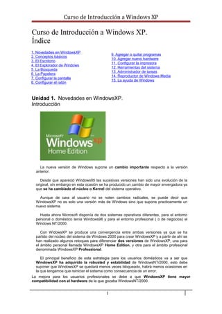 Curso de Introducción a Windows XP
Curso de Introducción a Windows XP.
Índice
1. Novedades en WindowsXP
2. Conceptos básicos
3. El Escritorio
4. El Explorador de Windows
5. La Búsqueda
6. La Papelera
7. Configurar la pantalla
8. Configurar el ratón
9. Agregar o quitar programas
10. Agregar nuevo hardware
11. Configurar la impresora
12. Herramientas del sistema
13. Administrador de tareas
14. Reproductor de Windows Media
15. La ayuda de Windows
Unidad 1. Novedades en WindowsXP.
Introducción
La nueva versión de Windows supone un cambio importante respecto a la versión
anterior.
Desde que apareció Windows95 las sucesivas versiones han sido una evolución de la
original, sin embargo en esta ocasión se ha producido un cambio de mayor envergadura ya
que se ha cambiado el núcleo o Kernel del sistema operativo.
Aunque de cara al usuario no se noten cambios radicales, se puede decir que
WindowsXP no es solo una versión más de Windows sino que supone practicamente un
nuevo sistema.
Hasta ahora Microsoft disponía de dos sistemas operativos diferentes, para el entorno
personal o doméstico tenía Windows98 y para el entorno profesional ( o de negocios) el
Windows NT/2000.
Con WidowsXP se produce una convergencia entre ambas versiones ya que se ha
partido del núcleo del sistema de Windows 2000 para crear WindowsXP y a partir de ahí se
han realizado algunos retoques para diferenciar dos versiones de WindowsXP, una para
el ámbito personal llamada WindowsXP Home Edition, y otra para el ámbito profesional
denominada WindowsXP Professional.
El principal beneficio de esta estrategia para los usuarios domésticos va a ser que
WindowsXP ha adquirido la robusted y estabilidad de WindowsNT/2000, esto debe
suponer que WindowsXP se quedará menos veces bloqueado, habrá menos ocasiones en
la que tengamos que reiniciar el sistema como consecuencia de un error.
La mejora para los usuarios profesionales se debe a que WindowsXP tiene mayor
compatibilidad con el hardware de la que gozaba WindowsNT/2000.
1
 
