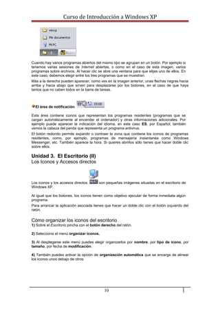 Curso de Introducción a Windows XP
Cuando hay varios programas abiertos del mismo tipo se agrupan en un botón. Por ejemplo si
tenemos varias sesiones de Internet abiertas, o como en el caso de esta imagen, varios
programas sobre archivos. Al hacer clic se abre una ventana para que elijas uno de ellos. En
este caso, debemos elegir entre los tres programas que se muestran.
Más a la derecha pueden aparecer, como ves en la imagen anterior, unas flechas negras hacia
arriba y hacia abajo que sirven para desplazarse por los botones, en el caso de que haya
tantos que no caben todos en la barra de tareas.
El área de notificación.
Esta área contiene iconos que representan los programas residentes (programas que se
cargan automáticamente al encender el ordenador) y otras informaciones adicionales. Por
ejemplo puede aparecer la indicación del idioma, en este caso ES, por Español; también
vemos la cabeza del panda que representa un programa antivirus.
El botón redondo permite expandir o contraer la zona que contiene los iconos de programas
residentes, como, por ejemplo, programas de mensajería instantanéa como Windows
Messenger, etc. También aparece la hora. Si quieres abrirlos sólo tienes que hacer doble clic
sobre ellos.
Unidad 3. El Escritorio (II)
Los Iconos y Accesos directos
Los iconos y los accesos directos son pequeñas imágenes situadas en el escritorio de
Windows XP.
Al igual que los botones, los iconos tienen como objetivo ejecutar de forma inmediata algún
programa.
Para arrancar la aplicación asociada tienes que hacer un doble clic con el botón izquierdo del
ratón.
Cómo organizar los iconos del escritorio
1) Sobre el Escritorio pincha con el botón derecho del ratón.
2) Selecciona el menú organizar iconos.
3) Al desplegarse este menú puedes elegir organizarlos por nombre, por tipo de icono, por
tamaño, por fecha de modificación.
4) También puedes activar la opción de organización automática que se encarga de alinear
los iconos unos debajo de otros.
10
 