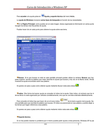 Curso de Introducción a Windows XP
Para acceder a la ayuda pulsa en Ayuda y soporte técnico del menú Inicio.
La ayuda de Windows incorpora varios tipos de búsqueda en función de tus necesidades.
En la Página Principal, como puedes ver en esta imagen, tienes organizada la información en varios puntos
recogen los temas más frecuentes de ayuda.
Puedes hacer clic en cada punto para obtener la ayuda sobre ese tema.
Buscar. Si lo que buscas no está en esta pantalla principal puedes utilizar la ventana Buscar que hay
parte superior; escribe la palabra que mejor describa la ayuda que buscas y haz clic en la flecha verde. Window
mostrará la ayuda encontrada sobre esa palabra.
Si quieres ver paso a paso como obtener ayuda mediante Buscar visita este enlace
Indice. Otra forma de buscar ayuda es consultar el índice de la ayuda. Este índice, al contrario que los ín
de los libros no está organizado por catítulos correlativamente, sino que es una lista ordenada alfabéticamente.
Para consultar el índice hay que hacer clic en el icono índice de la barra superior de la ayuda. Se a
una pantalla para que escribas la palabra que buscas. El índice se posicionará en esa palabra y podrás elegir un
los temas que hagan referencia a esa palabra.
Si quieres ver paso a paso como obtener ayuda mediante Indice visita este enlace
Soporte técnico.
Si no has podido resolver tu problema por ti mismo puedes pedir ayuda a otras personas, Windows XP te pos
101
 