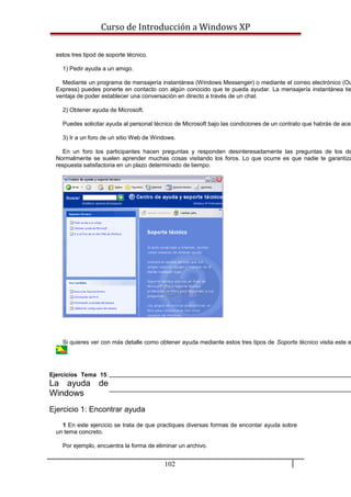 Curso de Introducción a Windows XP
estos tres tipod de soporte técnico.
1) Pedir ayuda a un amigo.
Mediante un programa de mensajería instantánea (Windows Messenger) o mediante el correo electrónico (Ou
Express) puedes ponerte en contacto con algún conocido que te pueda ayudar. La mensajería instantánea tie
ventaja de poder establecer una conversación en directo a través de un chat.
2) Obtener ayuda de Microsoft.
Puedes solicitar ayuda al personal técnico de Microsoft bajo las condiciones de un contrato que habrás de acep
3) Ir a un foro de un sitio Web de Windows.
En un foro los participantes hacen preguntas y responden desinteresadamente las preguntas de los de
Normalmente se suelen aprender muchas cosas visitando los foros. Lo que ocurre es que nadie te garantiza
respuesta satisfactoria en un plazo determinado de tiempo.
Si quieres ver con más detalle como obtener ayuda mediante estos tres tipos de Soporte técnico visita este e
Ejercicios Tema 15:
La ayuda de
Windows
Ejercicio 1: Encontrar ayuda
1 En este ejercicio se trata de que practiques diversas formas de encontar ayuda sobre
un tema concreto.
Por ejemplo, encuentra la forma de eliminar un archivo.
102
 