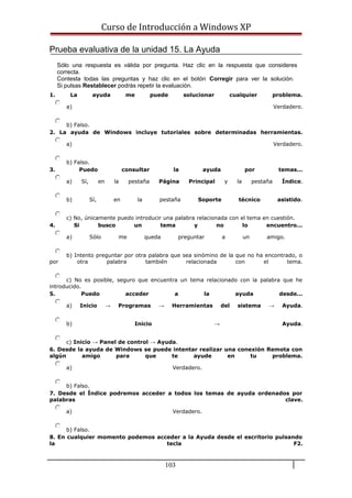 Curso de Introducción a Windows XP
Prueba evaluativa de la unidad 15. La Ayuda
Sólo una respuesta es válida por pregunta. Haz clic en la respuesta que consideres
correcta.
Contesta todas las preguntas y haz clic en el botón Corregir para ver la solución.
Si pulsas Restablecer podrás repetir la evaluación.
1. La ayuda me puede solucionar cualquier problema.
a) Verdadero.
b) Falso.
2. La ayuda de Windows incluye tutoriales sobre determinadas herramientas.
a) Verdadero.
b) Falso.
3. Puedo consultar la ayuda por temas...
a) Sí, en la pestaña Página Principal y la pestaña Índice.
b) Sí, en la pestaña Soporte técnico asistido.
c) No, únicamente puedo introducir una palabra relacionada con el tema en cuestión.
4. Si busco un tema y no lo encuentro...
a) Sólo me queda preguntar a un amigo.
b) Intento preguntar por otra palabra que sea sinómino de la que no ha encontrado, o
por otra palabra también relacionada con el tema.
c) No es posible, seguro que encuentra un tema relacionado con la palabra que he
introducido.
5. Puedo acceder a la ayuda desde...
a) Inicio → Programas → Herramientas del sistema → Ayuda.
b) Inicio → Ayuda.
c) Inicio → Panel de control → Ayuda.
6. Desde la ayuda de Windows se puede intentar realizar una conexión Remota con
algún amigo para que te ayude en tu problema.
a) Verdadero.
b) Falso.
7. Desde el Índice podremos acceder a todos los temas de ayuda ordenados por
palabras clave.
a) Verdadero.
b) Falso.
8. En cualquier momento podemos acceder a la Ayuda desde el escritorio pulsando
la tecla F2.
103
 
