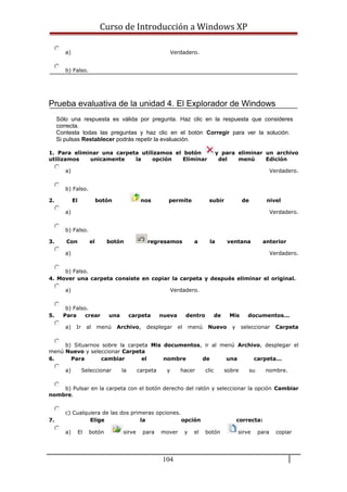 Curso de Introducción a Windows XP
a) Verdadero.
b) Falso.
Prueba evaluativa de la unidad 4. El Explorador de Windows
Sólo una respuesta es válida por pregunta. Haz clic en la respuesta que consideres
correcta.
Contesta todas las preguntas y haz clic en el botón Corregir para ver la solución.
Si pulsas Restablecer podrás repetir la evaluación.
1. Para eliminar una carpeta utilizamos el botón y para eliminar un archivo
utilizamos unicamente la opción Eliminar del menú Edición
a) Verdadero.
b) Falso.
2. El botón nos permite subir de nivel
a) Verdadero.
b) Falso.
3. Con el botón regresamos a la ventana anterior
a) Verdadero.
b) Falso.
4. Mover una carpeta consiste en copiar la carpeta y después eliminar el original.
a) Verdadero.
b) Falso.
5. Para crear una carpeta nueva dentro de Mis documentos...
a) Ir al menú Archivo, desplegar el menú Nuevo y seleccionar Carpeta
b) Situarnos sobre la carpeta Mis documentos, ir al menú Archivo, desplegar el
menú Nuevo y seleccionar Carpeta
6. Para cambiar el nombre de una carpeta...
a) Seleccionar la carpeta y hacer clic sobre su nombre.
b) Pulsar en la carpeta con el botón derecho del ratón y seleccionar la opción Cambiar
nombre.
c) Cualquiera de las dos primeras opciones.
7. Elige la opción correcta:
a) El botón sirve para mover y el botón sirve para copiar
104
 