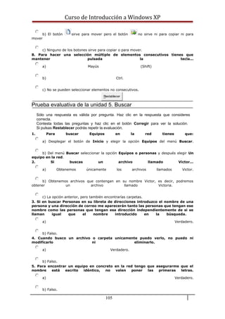 Curso de Introducción a Windows XP
b) El botón sirve para mover pero el botón no sirve ni para copiar ni para
mover
c) Ninguno de los botones sirve para copiar o para mover.
8. Para hacer una selección múltiple de elementos consecutivos tienes que
mantener pulsada la tecla...
a) Mayús (Shift)
b) Ctrl.
c) No se pueden seleccionar elementos no consecutivos.
Restablecer
Prueba evaluativa de la unidad 5. Buscar
Sólo una respuesta es válida por pregunta. Haz clic en la respuesta que consideres
correcta.
Contesta todas las preguntas y haz clic en el botón Corregir para ver la solución.
Si pulsas Restablecer podrás repetir la evaluación.
1. Para buscar Equipos en la red tienes que:
a) Desplegar el botón de Inicio y elegir la opción Equipos del menú Buscar.
b) Del menú Buscar seleccionar la opción Equipos o personas y después elegir Un
equipo en la red.
2. Si buscas un archivo llamado Victor...
a) Obtenemos únicamente los archivos llamados Victor.
b) Obtenemos archivos que contengan en su nombre Victor, es decir, podremos
obtener un archivo llamado Victoria.
c) La opción anterior, pero también encontrarías carpetas.
3. Si en buscar Personas en su libreta de direcciones introduzco el nombre de una
persona y una dirección de correo me aparecerán tanto las personas que tengan ese
nombre como las personas que tengan esa dirección independientemente de si se
llaman igual que el nombre introducido en la búsqueda.
a) Verdadero.
b) Falso.
4. Cuando busco un archivo o carpeta unicamente puedo verlo, no puedo ni
modificarlo ni eliminarlo.
a) Verdadero.
b) Falso.
5. Para encontrar un equipo en concreto en la red tengo que asegurarme que el
nombre está escrito idéntico, no valen poner las primeras letras.
a) Verdadero.
b) Falso.
105
 