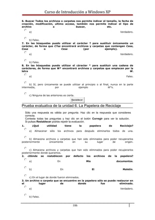 Curso de Introducción a Windows XP
6. Buscar Todos los archivos o carpetas nos permite indicar el tamaño, la fecha de
creación, modificación, ultimo acceso, también nos permite indicar el tipo de
archivo a buscar, etc.
a) Verdadero.
b) Falso.
7. En las búsquedas puedo utilizar el carácter ? para sustituir únicamente un
carácter, de forma que C?sa encontrará archivos y carpetas que contengan Casa,
Cosa o Cesa (por ejemplo).
a) Verdadero.
b) Falso.
8. En las búsquedas puedo utilizar el cáracter * para sustituir una cadena de
carácteres, de forma que W* encontrará archivos y carpetas que empiecen por la
letra W.
a) Falso.
b) Sí, pero únicamente se puede utilizar al principio o al final, nunca en la parte
intermedia, por ejemplo W*s.
c) Ninguna de las anteriores es cierta.
Restablecer
Prueba evaluativa de la unidad 6. La Papelera de Reciclaje
Sólo una respuesta es válida por pregunta. Haz clic en la respuesta que consideres
correcta.
Contesta todas las preguntas y haz clic en el botón Corregir para ver la solución.
Si pulsas Restablecer podrás repetir la evaluación.
1. ¿Qué utilidad tiene la papelera de Reciclaje?
a) Almacenar sólo los archivos para después eliminarlos todos de una.
b) Almacena archivos y carpetas que han sido eliminados para poder recuperarlos
posteriormente únicamente en su lugar de origen.
c) Almacena archivos y carpetas que han sido eliminados para poder recuperarlos
posteriormente donde queramos.
2. ¿Dónde se restablecen por defecto los archivos de la papelera?
a) En Mis documentos.
b) En El Maletín.
c) En el lugar de donde fueron eliminados.
3. Un archivo o carpeta que se encuentre en la papelera sólo se puede restaurar en
el lugar de donde fue eliminado.
a) Verdadero.
b) Falso.
106
 