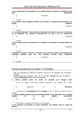 Curso de Introducción a Windows XP
4. Los elementos de la papelera no se pueden eliminar porque en realidad ya han
sido eliminados.
a) Verdadero.
b) Falso.
5. La opción Vaciar papelera elimina los archivos y carpetas almacenados en la
propia papelera.
a) Verdadero.
b) Falso.
6. La opción Restaurar Todos, restaura únicamente los archivos que se encuentren
en la papelera. Las carpetas permanecerán en ella y no se restaurarán
a) Verdadero.
b) Falso.
7. Los archivos que se encuentran en la Papelera de reciclaje no ocupan espacio en
disco
a) Verdadero.
b) Falso.
8. Podemos encontrar más de un archivo con el mismo nombre en la papelera de
reciclaje, aunque esto en una carpeta normal sería imposible.
a) Verdadero.
b) Falso.
Prueba evaluativa de la unidad 7. La Pantalla
Sólo una respuesta es válida por pregunta. Haz clic en la respuesta que consideres
correcta.
Contesta todas las preguntas y haz clic en el botón Corregir para ver la solución.
Si pulsas Restablecer podrás repetir la evaluación.
1. ¿Cómo puedes poner de fondo de pantalla una imagen tuya?
a) No se puede, únicamente puedes seleccionar una imagen de la lista.
b) Pegándola en el Escritorio.
c) Abriendo las propiedades de la Pantalla y con el botón examinar buscar la
imagen.
2. ¿Cómo puedes impedir que otra persona trabaje en tu ordenador con tu sesión
cuando te lo has dejado encendido?
a) No se puede.
b) Poniendo un protector de pantalla con contraseña.
3. Un protector de pantalla no tiene realmente una utilidad, sólo se utiliza de
adorno.
107
 