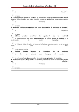 Curso de Introducción a Windows XP
a) Verdadero.
b) Falso.
4. La elección del fondo de pantalla es importante ya que al estar muchas horas
delante del ordenador una mala elección puede ser perjudicial para nuestra vista.
a) Verdadero.
b) Falso.
5. Podemos configurar el tiempo que tarda en aparecer el protector de pantalla.
a) Verdadero.
b) Falso.
6. ¿Cómo puedes modificar la apariencia de la pantalla?
a) Seleccionando del menú Configuración la opción Panel de Control y a
continuación la opción Pantalla.
b) Pulsando doble clic sobre el Icono de la Pantalla que se encuentra en la barra de
Inicio junto al reloj.
c) Las dos son ciertas.
7. ¿Cómo puedes cambiar la resolución de la pantalla?
a) Con los botones que incorpora el monitor.
b) En la pestaña de Configuración dentro de las propiedades de pantalla.
8. Mediante la opcion Propiedades de Pantalla podemos cambiar el contraste y brillo
del monitor.
a) Verdadero.
b) Falso.
108
 