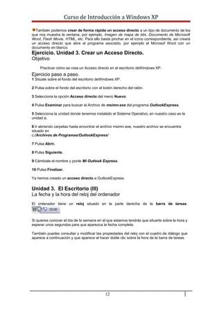 Curso de Introducción a Windows XP
También podemos crear de forma rápida un acceso directo a un tipo de documento de los
que nos muestra la ventana, por ejemplo, Imagen de mapa de bits, Documento de Microsoft
Word, Flash Movie, HTML, etc. Para ello basta pinchar en el icono correspondiente, así creará
un acceso directo que abre el programa asociado, por ejemplo el Microsof Word con un
documento en blanco.
Ejercicio. Unidad 3. Crear un Acceso Directo.
Objetivo
Practicar cómo se crea un Acceso directo en el escritorio deWindows XP.
Ejercicio paso a paso.
1 Sitúate sobre el fondo del escritorio deWindows XP.
2 Pulsa sobre el fondo del escritorio con el botón derecho del ratón.
3 Selecciona la opción Acceso directo del menú Nuevo.
4 Pulsa Examinar para buscar el Archivo de msimn.exe del programa OutlookExpress.
5 Selecciona la unidad donde tenemos instalado el Sistema Operativo, en nuestro caso es la
unidad c.
6 Ir abriendo carpetas hasta encontrar el archivo msimn.exe, nuestro archivo se encuentra
situado en
c:/Archivos de Programas/OutlookExpress/
7 Pulsa Abrir.
8 Pulsa Siguiente.
9 Cámbiale el nombre y ponle Mi Outlook Express.
10 Pulsa Finalizar.
Ya hemos creado un acceso directo a OutlookExpress.
Unidad 3. El Escritorio (III)
La fecha y la hora del reloj del ordenador
El ordenador tiene un reloj situado en la parte derecha de la barra de tareas.
Si quieres conocer el día de la semana en el que estamos tendrás que situarte sobre la hora y
esperar unos segundos para que aparezca la fecha completa.
También puedes consultar y modificar las propiedades del reloj con el cuadro de diálogo que
aparece a continuación y que aparece al hacer doble clic sobre la hora de la barra de tareas.
12
 