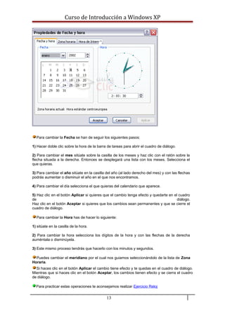Curso de Introducción a Windows XP
Para cambiar la Fecha se han de seguir los siguientes pasos:
1) Hacer doble clic sobre la hora de la barra de tareas para abrir el cuadro de diálogo.
2) Para cambiar el mes sitúate sobre la casilla de los meses y haz clic con el ratón sobre la
flecha situada a la derecha. Entonces se desplegará una lista con los meses. Selecciona el
que quieras.
3) Para cambiar el año sitúate en la casilla del año (al lado derecho del mes) y con las flechas
podrás aumentar o disminuir el año en el que nos encontramos.
4) Para cambiar el día selecciona el que quieras del calendario que aparece.
5) Haz clic en el botón Aplicar si quieres que el cambio tenga efecto y quedarte en el cuadro
de diálogo.
Haz clic en el botón Aceptar si quieres que los cambios sean permanentes y que se cierre el
cuadro de diálogo.
Para cambiar la Hora has de hacer lo siguiente:
1) sitúate en la casilla de la hora.
2) Para cambiar la hora selecciona los dígitos de la hora y con las flechas de la derecha
auméntala o disminúyela.
3) Este mismo proceso tendrás que hacerlo con los minutos y segundos.
Puedes cambiar el meridiano por el cual nos guiamos seleccionándolo de la lista de Zona
Horaria.
Si haces clic en el botón Aplicar el cambio tiene efecto y te quedas en el cuadro de diálogo.
Mientras que si haces clic en el botón Aceptar, los cambios tienen efecto y se cierra el cuadro
de diálogo.
Para practicar estas operaciones te aconsejamos realizar Ejercicio Reloj
13
 