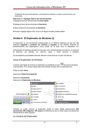 Curso de Introducción a Windows XP
7 Después de hacer este ejercicio, comprueba los cambios y vuelve a poner la hora y la
fecha real.
Ejercicio 2: Agregar Barra de herramientas
1 Agrega la barra de herramientas de Inicio rápido.
2 Agrega la barra de herramientas de Escritorio.
3 Quita la barra de herramientas de Escritorio.
4 Prueba a agregar alguna más. Si te es útil alguna de ellas puedes dejarla
Unidad 4. El Explorador de Windows (I)
El Explorador es una herramienta indispensable en un Sistema Operativo ya que con ella
podemos organizar y controlar los archivos y carpetas de los distintos sistemas de
almacenamiento que dispongamos, como puede ser el disco duro, la disquetera, etc.
El Explorador de Windows también es conocido como el Administrador de Archivos. A través de
él podemos, por ejemplo, ver, eliminar, copiar o mover archivos y carpetas.
Os aconsejamos que presteis particular atención a este tema por su gran importancia.
Iniciar el Explorador de Windows
La forma más rápida de arrancar el Explorador es mediante el icono de la barra de tareas
o del escritorio. Si no tienes creado este icono también puedes abrir el Explorador así:
Pulsar el botón Inicio
Selecciona Todos los programas
Selecciona Accesorios
Selecciona el Explorador de Windows
También se puede arrancar el Explorador desde el botón Inicio seleccionando Mis
documentos, Mis imágenes o Mi música, la diferencia es que en estos casos nos situaremos
directamente en estas carpetas.
La Ventana del Explorador
15
 