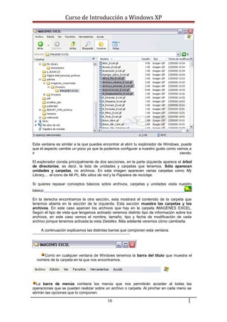 Curso de Introducción a Windows XP
Esta ventana es similar a la que puedes encontrar al abrir tu explorador de Windows, puede
que el aspecto cambie un poco ya que la podemos configurar a nuestro gusto como vamos a
ir viendo.
El explorador consta principalmente de dos secciones, en la parte izquierda aparece el árbol
de directorios, es decir, la lista de unidades y carpetas que tenemos. Sólo aparecen
unidades y carpetas, no archivos. En esta imagen aparecen varias carpetas como My
Library,... el icono de Mi Pc, Mis sitios de red y la Papelera de reciclaje.
Si quieres repasar conceptos básicos sobre archivos, carpetas y unidades visita nuestro
básico
En la derecha encontramos la otra sección, esta mostrará el contenido de la carpeta que
tenemos abierta en la sección de la izquierda. Esta sección muestra las carpetas y los
archivos. En este caso aparcen los archivos que hay en la carpeta IMAGENES EXCEL.
Según el tipo de vista que tengamos activado veremos distinto tipo de información sobre los
archivos, en este caso vemos el nombre, tamaño, tipo y fecha de modificación de cada
archivo porque tenemos activada la vista Detalles. Más adelante veremos cómo cambiarla.
A continuación explicamos las distintas barras que componen esta ventana.
Como en cualquier ventana de Windows tenemos la barra del título que muestra el
nombre de la carpeta en la que nos encontramos.
La barra de menús contiene los menús que nos permitirán acceder al todas las
operaciones que se pueden realizar sobre un archivo o carpeta. Al pinchar en cada menú se
abrirán las opciones que lo componen.
16
 