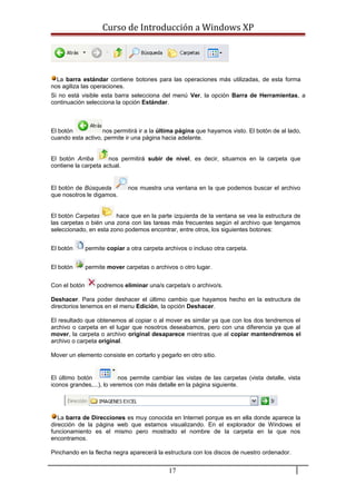 Curso de Introducción a Windows XP
La barra estándar contiene botones para las operaciones más utilizadas, de esta forma
nos agiliza las operaciones.
Si no está visible esta barra selecciona del menú Ver, la opción Barra de Herramientas, a
continuación selecciona la opción Estándar.
El botón nos permitirá ir a la última página que hayamos visto. El botón de al lado,
cuando esta activo, permite ir una página hacia adelante.
El botón Arriba nos permitirá subir de nivel, es decir, situarnos en la carpeta que
contiene la carpeta actual.
El botón de Búsqueda nos muestra una ventana en la que podemos buscar el archivo
que nosotros le digamos.
El botón Carpetas hace que en la parte izquierda de la ventana se vea la estructura de
las carpetas o bién una zona con las tareas más frecuentes según el archivo que tengamos
seleccionado, en esta zono podemos encontrar, entre otros, los siguientes botones:
El botón permite copiar a otra carpeta archivos o incluso otra carpeta.
El botón permite mover carpetas o archivos o otro lugar.
Con el botón podremos eliminar una/s carpeta/s o archivo/s.
Deshacer. Para poder deshacer el último cambio que hayamos hecho en la estructura de
directorios tenemos en el menu Edición, la opción Deshacer.
El resultado que obtenemos al copiar o al mover es similar ya que con los dos tendremos el
archivo o carpeta en el lugar que nosotros deseabamos, pero con una diferencia ya que al
mover, la carpeta o archivo original desaparece mientras que al copiar mantendremos el
archivo o carpeta original.
Mover un elemento consiste en cortarlo y pegarlo en otro sitio.
El último botón nos permite cambiar las vistas de las carpetas (vista detalle, vista
iconos grandes,...), lo veremos con más detalle en la página siguiente.
La barra de Direcciones es muy conocida en Internet porque es en ella donde aparece la
dirección de la página web que estamos visualizando. En el explorador de Windows el
funcionamiento es el mismo pero mostrado el nombre de la carpeta en la que nos
encontramos.
Pinchando en la flecha negra aparecerá la estructura con los discos de nuestro ordenador.
17
 