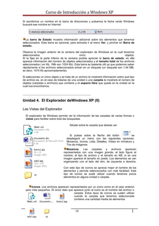 Curso de Introducción a Windows XP
Si escribimos un nombre en la barra de direcciones y pulsamos la fecha verde Windows
buscará ese nombre en Internet.
La barra de Estado muestra información adicional sobre los elementos que tenemos
seleccionados. Esta barra es opcional, para activarla ir al menú Ver, y pinchar en Barra de
estado.
Observa la imagen anterior de la ventana del explorador de Windows en la cual tenemos
seleccionados cinco objetos.
Si te fijas en la parte inferior de la ventana podrás apreciar la barra de estado, en ella
aparece información del número de objetos seleccionados y el tamaño total de los archivos
seleccionados ( en Kb, 1Mb son 1024 Kb). Esta barra es bastante útil ya que podemos saber
rápidamente si los archivos seleccionados entran en un disquete (un disquete son 1.44 MB,
es decir, 1474 Kb aproximadamente).
Si seleccionas un único objeto y se trata de un archivo te mostrará información sobre qué tipo
de archivo es, en el caso de tratarse de una unidad o una carpeta te mostrará el número de
objetos (carpetas o archivos) que contiene y el espacio libre que queda en la unidad en la
cual nos encontramos.
Unidad 4. El Explorador deWindows XP (II)
Las Vistas del Explorador
El explorador de Windows permite ver la información de las carpetas de varias formas o
vistas para facilitar sobre todo las búsquedas.
Sitúate sobre la carpeta que deseas ver.
Si pulsas sobre la flecha del botón se
desplegará un menú con las siguientes opciones:
Mosaicos, Iconos, Lista, Detalles, Vistas en miniatura y
Tira de imágenes.
Mosaicos. Las carpetas y archivos aparecen
representados con una imagen grande, al lado figura el
nombre, el tipo de archivo y el tamaño en KB, si es una
imagen aparece el tamaño en pixels. Los elementos se van
organizando uno al lado del otro, de izquierda a derecha.
Con este tipo de iconos se aprecia mejor el nombre de los
elementos y permite seleccionarlos con más facilidad. Este
tipo de iconos se suele utilizar cuando tenemos pocos
elementos en alguna unidad o carpeta.
Iconos. Los archivos aparecen representados por un icono como en el caso anterior
pero más pequeños. El único dato que aparece junto al icono es el nombre del archivo o
carpeta. Estos tipos de iconos se suelen utilizar
cuando la carpeta que tenemos seleccionada
contiene una cantidad media de elementos
18
 