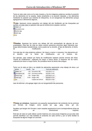 Curso de Introducción a Windows XP
Tanto en esta vista como en la vista mosaico y tira de imágenes podemos cambiar la posición
de los elementos en la carpeta, basta arrastrarlos a la posición deseada, y los elementos
mantienen la posición que nosotros le indiquemos, no se reorganizan los elementos aunque
agreguemos o eliminemos algunos.
Lista. Aparecen iconos pequeños uno debajo del otro facilitando así las búsquedas por
nombre, en esta vista no aparece más que el nombre de la carpeta o archivo.
Detalles. Aparecen los iconos uno debajo del otro acompañado de algunas de sus
propiedades. Este tipo de vista se utiliza cuando queremos encontrar algún elemento que
tenga determinadas características, como puede ser su tamaño, el tipo de elemento, la fecha
de modificación, etc.
Con este tipo de vista podemos ordenar ( de mayor a menor o viceversa ) los elementos por
el tamaño, por la fecha de modificación, por el nombre, etc.
Por ejemplo, para ordenar por fecha de modificación bastaría pinchar encima del rótulo
"Fecha de modificación", ordenaría de mayor a menor fecha, si hacemos clic de nuevo
ordenaría de menor a mayor fecha. Se considera menor la fecha más antigua.
Tanto con la vista en lista o en detalle los elementos aparecerán unos debajo de otros y en
caso de eliminar o de agregar algún otro se reorganizarán las posiciones.
Vistas en miniatura. Aparecerá una pequeña representación del contenido de los archivos
con formato de imagen, como puede ser .jpg, .jpeg, .bmp, .gif, etc.
Aquellos que tengan otro formato o sean carpetas aparecerá el icono correspondiente al tipo de
archivo en dimensiones mayores.
Este tipo de vista se suele utilizar cuando tratamos con unas pocas imágenes ya que esta vista
permite identificar con más facilidad el contenido de cada archivo y por lo tanto facilitar la
búsqueda de alguna imagen en concreto.
19
 
