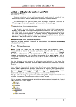 Curso de Introducción a Windows XP
Unidad 4. El Explorador deWindows XP (III)
Seleccionar Archivos
Si quieres seleccionar un único archivo o carpeta sólo has de hacer clic sobre él, de esta
forma las acciones que realices se ejecutarán únicamente sobre ese elemento.
Si quieres realizar una operación sobre varios archivos o carpetas el Explorador de
Windows te permite tener seleccionados varios elementos al mismo tiempo.
Para seleccionar elementos consecutivos
Haz clic sobre el primer elemento y después haz clic sobre el último manteniendo
pulsada la tecla Shift. Esta operación también se puede realizar sólo con el ratón, para
ello sitúate detrás del primer archivo que quieres seleccionar pero no encima, después haz
clic con el botón izquierdo del ratón y sin soltarlo arrástralo, debe de aparecer un marco
que te indica el área que abarca la selección, sigue arrastrando hasta abarcar todos los
elementos a seleccionar y después suelta el botón del ratón.
Para seleccionar varios elementos alternativos
Selecciona el primer elemento y después ve seleccionando cada elemento manteniendo
pulsada la tecla Control.
Crear y Eliminar Carpetas
Para CREAR una carpeta hay que situarse en el lugar donde deseamos crearla.
Iremos abriendo el abanico de carpetas que tenemos pulsando sobre la + situada a la
izquierda de las carpetas.
Si pulsamos sobre la cruz de una carpeta ésta se desplegará y aparecerán todas las
carpetas contenidas en ella y la cruz pasará a convertirse en un signo menos -, este se
encargará de contraer el abanico desplegado, es decir, ocultará el contenido de la carpeta
seleccionada.
Una vez divisada la que queremos la seleccionaremos haciendo un clic sobre ella.
Abrir el menú Archivo, seleccionar la opción Nuevo y a continuación seleccionar la opción
Carpeta.
Ahora podremos observar en la ventana inferior derecha una nueva carpeta que tiene como
nombre Nueva Carpeta, este es el nombre que Windows les aplica por defecto a las carpetas
que creamos, en el caso de encontrar otra carpeta con ese nombre la llamará Nueva Carpeta
(2), Nueva Carpeta (3), así sucesivamente.
El nombre de la carpeta se puede cambiar pero eso lo veremos más adelante.
Si te fijas en las dos imagenes que tienes a continuación, podrás comprobar claramente como
cambia el explorador de Windows cuando creas una nueva carpeta.
Esta es la imagen que puede presentar la sección de las carpetas del Explorador de Windows
antes de crear una nueva carpeta.
21
 