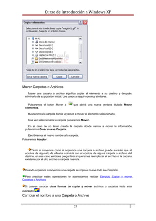 Curso de Introducción a Windows XP
Mover Carpetas o Archivos
Mover una carpeta o archivo significa copiar el elemento a su destino y después
eliminarlo de su posición inicial. Los pasos a seguir son muy similares.
Pulsaremos el botón Mover a que abrirá una nueva ventana titulada Mover
elementos.
Buscaremos la carpeta donde vayamos a mover el elemento seleccionado.
Una vez seleccionada la carpeta pulsaremos Mover.
En el caso de no tener creada la carpeta donde vamos a mover la información
pulsaremos Crear mueva Carpeta.
Escribiremos el nuevo nombre a la carpeta.
Pulsaremos Aceptar.
Tanto si movemos como si copiamos una carpeta o archivo puede suceder que el
nombre de alguna/o de ellas/os coincida con el nombre de alguna carpeta o archivo del
destino, en ese caso windows preguntará si queremos reemplazar el archivo o la carpeta
existente por el otro archivo o carpeta nuevo/a.
Cuando copiamos o movemos una carpeta se copia o mueve todo su contenido.
Para practicar estas operaciones te aconsejamos realizar Ejercicio Copiar y mover
Carpetas o Archivos
Si quieres conocer otras formas de copiar y mover archivos o carpetas visita este
avanzado
Cambiar el nombre a una Carpeta o Archivo
23
 