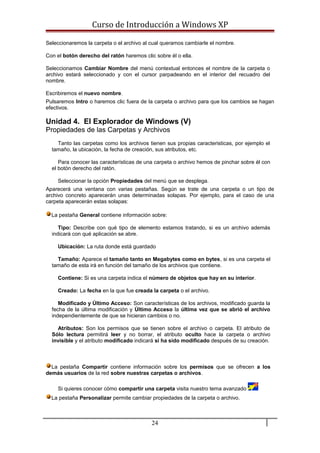 Curso de Introducción a Windows XP
Seleccionaremos la carpeta o el archivo al cual queramos cambiarle el nombre.
Con el botón derecho del ratón haremos clic sobre él o ella.
Seleccionamos Cambiar Nombre del menú contextual entonces el nombre de la carpeta o
archivo estará seleccionado y con el cursor parpadeando en el interior del recuadro del
nombre.
Escribiremos el nuevo nombre.
Pulsaremos Intro o haremos clic fuera de la carpeta o archivo para que los cambios se hagan
efectivos.
Unidad 4. El Explorador de Windows (V)
Propiedades de las Carpetas y Archivos
Tanto las carpetas como los archivos tienen sus propias caracteristicas, por ejemplo el
tamaño, la ubicación, la fecha de creación, sus atributos, etc.
Para conocer las características de una carpeta o archivo hemos de pinchar sobre él con
el botón derecho del ratón.
Seleccionar la opción Propiedades del menú que se desplega.
Aparecerá una ventana con varias pestañas. Según se trate de una carpeta o un tipo de
archivo concreto aparecerán unas determinadas solapas. Por ejemplo, para el caso de una
carpeta aparecerán estas solapas:
La pestaña General contiene información sobre:
Tipo: Describe con qué tipo de elemento estamos tratando, si es un archivo además
indicará con qué aplicación se abre.
Ubicación: La ruta donde está guardado
Tamaño: Aparece el tamaño tanto en Megabytes como en bytes, si es una carpeta el
tamaño de esta irá en función del tamaño de los archivos que contiene.
Contiene: Si es una carpeta indica el número de objetos que hay en su interior.
Creado: La fecha en la que fue creada la carpeta o el archivo.
Modificado y Último Acceso: Son características de los archivos, modificado guarda la
fecha de la última modificación y Último Acceso la última vez que se abrió el archivo
independientemente de que se hicieran cambios o no.
Atributos: Son los permisos que se tienen sobre el archivo o carpeta. El atributo de
Sólo lectura permitirá leer y no borrar, el atributo oculto hace la carpeta o archivo
invisible y el atributo modificado indicará si ha sido modificado después de su creación.
La pestaña Compartir contiene información sobre los permisos que se ofrecen a los
demás usuarios de la red sobre nuestras carpetas o archivos.
Si quieres conocer cómo compartir una carpeta visita nuestro tema avanzado
La pestaña Personalizar permite cambiar propiedades de la carpeta o archivo.
24
 