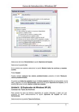 Curso de Introducción a Windows XP
Seleccionar del menú Herramientas la opción Opciones de Carpeta.
Seleccionar la pestaña Ver.
En la ventana que aparece seleccionar la opción Mostrar todos los archivos y carpetas
ocultos.
Pulsar Aceptar.
Puedes también restaurar los valores predeterminados pulsando el botón Restaurar
valores predeterminados.
Si quieres que todas las carpetas tengan el mismo aspecto tendrás que personalizar una de
ellas y después ir al menú Herramientas, seleccionar la opción Opciones de Carpeta y en la
pestaña Ver pulsar el botón Aplicar a todas las carpetas.
Unidad 4. El Explorador de Windows XP (VI)
Conocer los Tipos de Archivos
Para conocer los tipos de Archivos registrados en nuestro ordenador y saber con qué
programa se abren seleccionaremos la opción Opciones de Carpeta del menú
Herramientas.
Seleccionaremos la pestaña Tipos de Archivos.
26
 