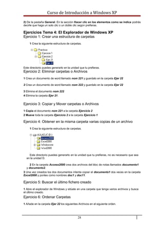 Curso de Introducción a Windows XP
2) De la pestaña General. En la sección Hacer clic en los elementos como se indica podrás
decirle que haga un solo clic o un doble clic según prefieras.
Ejercicios Tema 4: El Explorador de Windows XP
Ejercicio 1: Crear una estructura de carpetas
1 Crea la siguiente estructura de carpetas.
Este directorio puedes generarlo en la unidad que tu prefieras.
Ejercicio 2: Eliminar carpetas o Archivos
1 Crea un documento de word llamado nom 221 y guardalo en la carpeta Ejer 22
2 Crea un documento de word llamado nom 222 y guardalo en la carpeta Ejer 22
3 Elimina el documento nom 222
4 Elimina la carpeta Ejer 21.
Ejercicio 3: Copiar y Mover carpetas o Archivos
1 Copia el documento nom 221 a la carpeta Ejercicio 2
2 Mueve toda la carpeta Ejercicio 2 a la carpeta Ejercicio 1
Ejercicio 4: Obtener en la misma carpeta varias copias de un archivo
1 Crea la siguiente estructura de carpetas.
Este directorio puedes generarlo en la unidad que tu prefieras, no es necesario que sea
en la unidad D.
2 En la carpeta Access2000 crea dos archivos del bloc de notas llamados documento1
y documento2.
3 Una vez creados los dos documentos intenta copiar el documento1 dos veces en la carpeta
Excel2000 y ponles como nombres doc1 y doc11.
Ejercicio 5: Buscar el último fichero creado
1 Abre el explorador de Windows y sitúate en una carpeta que tenga varios archivos y busca
el último creado.
Ejercicio 6: Ordenar Carpetas
1 Añade en la carpeta Ejer 22 los siguientes Archivos en el siguiente orden.
28
 