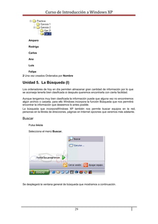 Curso de Introducción a Windows XP
Amparo
Rodrigo
Carlos
Ana
Luis
Felipe
2 Una vez creados Ordenalos por Nombre
Unidad 5. La Búsqueda (I)
Los ordenadores de hoy en día permiten almacenar gran cantidad de información por lo que
se aconseja tenerla bien clasificada si después queremos encontrarla con cierta facilidad.
Aunque tengamos muy bien clasificada la información puede que alguna vez no encontremos
algún archivo o carpeta, para ello Windows incorpora la función Búsqueda que nos permitirá
encontrar la información que deseemos lo antes posible.
La búsqueda que incorporaWindows XP también nos permite buscar equipos en la red,
personas en la libreta de direcciones, páginas en Internet opciones que veremos más adelante.
Buscar
Pulsa Inicio
Selecciona el menú Buscar.
Se desplegará la ventana general de búsqueda que mostramos a continuación.
29
 