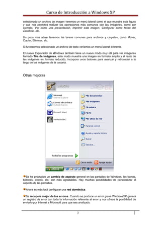 Curso de Introducción a Windows XP
selecionado un archivo de imagen veremos un menú lateral como el que muestra esta figura
y que nos permitirá realizar las operaciones más comunes con las imágenes, como por
ejemplo, Ver como una presentación, Imprimir esta imagen, Configurar como fondo del
escritorio, etc.
Un poco más abajo tenemos las tareas comunes para archivos y carpetas, como Mover,
Copiar, Eliminar, etc.
Si tuviesemos selecionado un archivo de texto veríamos un menú lateral diferente.
El nuevo Explorador de Windows también tiene un nuevo modo muy útil para ver imágenes
llamado Tira de imágenes, este modo muestra una imagen en formato amplio y el resto de
las imágenes en formato reducido, incorpora unos botones para avanzar y retroceder a lo
largo de las imágenes de la carpeta.
Otras mejoras
Se ha producido un cambio de aspecto general en las pantallas de Windows, las barras,
botones, iconos, etc. son más agradables. Hay muchas posibilidades de personalizar el
aspecto de las pantallas.
Ahora es más facil configurar una red doméstica.
Se recupera mejor de los errores. Cuando se produce un error grave WindowsXP genera
un registro de error con toda la información referente al error y nos ofrece la posibilidad de
enviarlo por Internet a Microsoft para que sea analizado.
3
 