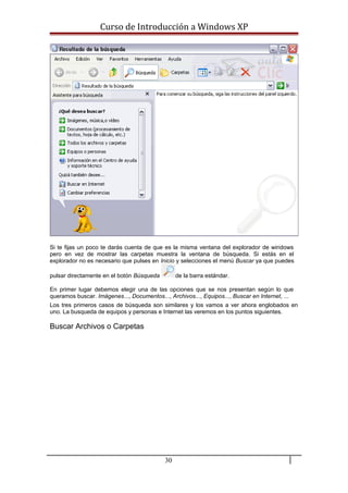 Curso de Introducción a Windows XP
Si te fijas un poco te darás cuenta de que es la misma ventana del explorador de windows
pero en vez de mostrar las carpetas muestra la ventana de búsqueda. Si estás en el
explorador no es necesario que pulses en Inicio y selecciones el menú Buscar ya que puedes
pulsar directamente en el botón Búsqueda de la barra estándar.
En primer lugar debemos elegir una de las opciones que se nos presentan según lo que
queramos buscar. Imágenes..., Documentos..., Archivos..., Equipos..., Buscar en Internet, ...
Los tres primeros casos de búsqueda son similares y los vamos a ver ahora englobados en
uno. La busqueda de equipos y personas e Internet las veremos en los puntos siguientes.
Buscar Archivos o Carpetas
30
 