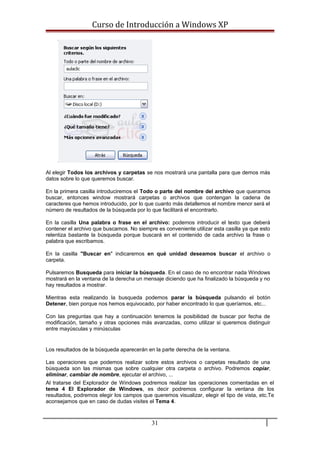 Curso de Introducción a Windows XP
Al elegir Todos los archivos y carpetas se nos mostrará una pantalla para que demos más
datos sobre lo que queremos buscar.
En la primera casilla introduciremos el Todo o parte del nombre del archivo que queramos
buscar, entonces window mostrará carpetas o archivos que contengan la cadena de
caracteres que hemos introducido, por lo que cuanto más detallemos el nombre menor será el
número de resultados de la búsqueda por lo que facilitará el encontrarlo.
En la casilla Una palabra o frase en el archivo: podemos introducir el texto que deberá
contener el archivo que buscamos. No siempre es conveniente utilizar esta casilla ya que esto
relentiza bastante la búsqueda porque buscará en el contenido de cada archivo la frase o
palabra que escribamos.
En la casilla "Buscar en" indicaremos en qué unidad deseamos buscar el archivo o
carpeta.
Pulsaremos Busqueda para iniciar la búsqueda. En el caso de no encontrar nada Windows
mostrará en la ventana de la derecha un mensaje diciendo que ha finalizado la búsqueda y no
hay resultados a mostrar.
Mientras esta realizando la busqueda podemos parar la búsqueda pulsando el botón
Detener, bien porque nos hemos equivocado, por haber encontrado lo que queríamos, etc...
Con las preguntas que hay a continuación tenemos la posibilidad de buscar por fecha de
modificación, tamaño y otras opciones más avanzadas, como utilizar si queremos distinguir
entre mayúsculas y minúsculas
Los resultados de la búsqueda aparecerán en la parte derecha de la ventana.
Las operaciones que podemos realizar sobre estos archivos o carpetas resultado de una
búsqueda son las mismas que sobre cualquier otra carpeta o archivo. Podremos copiar,
eliminar, cambiar de nombre, ejecutar el archivo, ...
Al tratarse del Explorador de Windows podremos realizar las operaciones comentadas en el
tema 4 El Explorador de Windows, es decir podremos configurar la ventana de los
resultados, podremos elegir los campos que queremos visualizar, elegir el tipo de vista, etc.Te
aconsejamos que en caso de dudas visites el Tema 4.
31
 