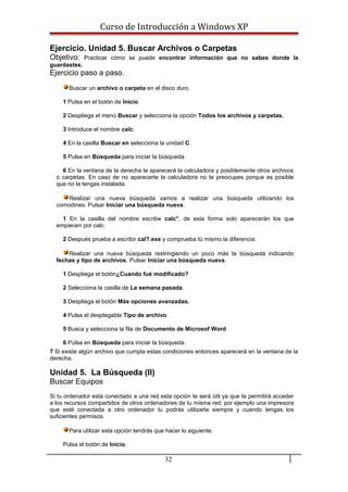 Curso de Introducción a Windows XP
Ejercicio. Unidad 5. Buscar Archivos o Carpetas
Objetivo: Practicar cómo se puede encontrar información que no sabes donde la
guardastes.
Ejercicio paso a paso.
Buscar un archivo o carpeta en el disco duro.
1 Pulsa en el botón de Inicio.
2 Despliega el menú Buscar y selecciona la opción Todos los archivos y carpetas.
3 Introduce el nombre calc.
4 En la casilla Buscar en selecciona la unidad C.
5 Pulsa en Búsqueda para iniciar la búsqueda.
6 En la ventana de la derecha te aparecerá la calculadora y posiblemente otros archivos
o carpetas. En caso de no aparecerte la calculadora no te preocupes porque es posible
que no la tengas instalada.
Realizar una nueva búsqueda vamos a realizar una búsqueda utilizando los
comodines. Pulsar Iniciar una búsqueda nueva.
1 En la casilla del nombre escribe calc*, de esta forma solo aparecerán los que
empiecen por calc.
2 Después prueba a escribir cal?.exe y comprueba tú mismo la diferencia.
Realizar una nueva búsqueda restringiendo un poco más la búsqueda indicando
fechas y tipo de archivos. Pulsar Iniciar una búsqueda nueva.
1 Despliega el botón¿Cuando fué modificado?
2 Selecciona la casilla de La semana pasada.
3 Despliega el botón Más opciones avanzadas.
4 Pulsa el desplegable Tipo de archivo.
5 Busca y selecciona la fila de Documento de Microsof Word
6 Pulsa en Búsqueda para iniciar la búsqueda.
7 Si existe algún archivo que cumpla estas condiciones entonces aparecerá en la ventana de la
derecha.
Unidad 5. La Búsqueda (II)
Buscar Equipos
Si tu ordenador está conectado a una red esta opción te será útil ya que te permitirá acceder
a los recursos compartidos de otros ordenadores de tu misma red, por ejemplo una impresora
que esté conectada a otro ordenador tu podrás utilizarla siempre y cuando tengas los
suficientes permisos.
Para utilizar esta opción tendrás que hacer lo siguiente.
Pulsa el botón de Inicio.
32
 
