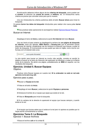 Curso de Introducción a Windows XP
Acontinuación debemos indicar alguno de los criterios de búsqueda, como pueden ser
el nombre, la dirección de cuenta de correo, el teléfono, etc. Si introducimos varios
criterios es preciso que coincidan todos para que lo muestre.
Una vez introducidos los criterios podremos darle al botón Buscar ahora para iniciar la
búsqueda.
Si quieres borrar los datos de búsqueda introducidos para realizar otra nueva pulsa borrar
todo.
Para practicar estas operaciones te aconsejamos realizar Ejercicio Buscar Personas
Buscar en Internet
Despliega el menú de Inicio y selecciona la opción En Internet del menú Buscar.
Una vez hecho el paso anterior se desplegará la ventana de una página de búsqueda
en Internet, como por ejemplo, MSN Search o Surway.com que te permitirán buscar
direcciones de internet, simplemente has de introducir la dirección que buscas y pulsar el
botón de búsqueda. El inconveniente es que puede que este en Inglés, como ocurría con
Surway.com al redactar este curso.
La otra opción para buscar en Internet es mucho más sencilla, consiste en escribir la
palabra a buscar en la barra de Dirección del explorador de Windows y pulsar en la flecha
verde de la derecha. Se abrirá una página, probablemente de MSN en español, con los
resultados dla búsqueda.
Ejercicio. Unidad 5. Buscar Equipos
Objetivo.
Practicar cómo Buscar equipos en nuestra red. Si tu ordenador no está en red este
ejercicio no te será muy útil.
Ejercicio paso a paso.
Buscar un Equipo en la red.
1 Pulsa en el botón de Inicio.
2 Despliega el menú Buscar y selecciona la opción Equipos o personas.
3 Introduce el nombre de un equipo que sepas que existe en la red.
4 Pulsa en Búsqueda para iniciar la búsqueda.
6 En la ventana de la derecha te aparecerá el equipo que buscas siempre y cuando
exista en la red.
Si el equipo que buscas sabes que sí existe en la red pero no aparece es posible que no
hayas escrito correctamente su nombre.
Ejercicios Tema 5: La Búsqueda
Ejercicio 1: Buscar Archivos
1 Busca el archivo calc en la unidad C.
34
 