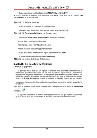 Curso de Introducción a Windows XP
2 Busca los archivos modificados entre el 15/02/2001y el 17/02/2001
3 Busca archivos o carpetas que empiecen por Ejerc, pero sólo en la carpeta Mis
documentos, no en subcarpetas.
Ejercicio 2: Buscar equipos
1 Busca el nombre de un equipo de tus compañeros.
2 Intenta acceder a uno de los recursos que pueda tener compartidos.
Ejercicio 3: Busca en la libreta de direcciones
1 Introduce en la libreta de direcciones las siguientes personas:
Rebeca Gala e-mail:rebeca.g@terra.es
Victor Torres e-mail: victor.t@webmaster.com
Vicente Muelas e-mail:vicente@webmaster.com
2 Busca en la libreta de direcciones alguna persona llamada Victor.
3 Si lo encuentras cámbiale su número de teléfono.
4 Elimina esa persona de la libreta de direcciones
Unidad 6. La papelera de Reciclaje
Conoce la papelera
La papelera no es más que un espacio en el disco duro reservado para almacenar la
información que eliminamos para que en caso de eliminar algún archivo o carpeta por
equivocación tengamos la posibilidad de recuperarlo, por defecto la papelera restaura los
archivos o carpetas en el lugar del cual se eliminaron, es decir si yo elimino un archivo
situado en D:mis documentos cuando lo restaure lo volverá a guardar en esa carpeta.
La papelera mantendrá los documentos eliminados hasta el momento siempre y cuando no
la vaciemos
Para abrir la papelera sitúate en el Escritorio y haz doble clic sobre el icono de papelera de
reciclaje.
La siguiente ventana es la ventana de la papelera. Puede ser que no sea exactamente
igual ya que al igual que el explorador de Windows se puede también personalizar.
35
 
