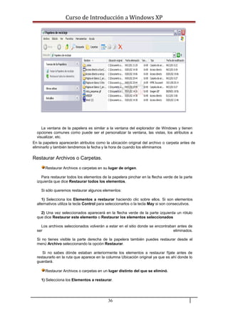 Curso de Introducción a Windows XP
La ventana de la papelera es similar a la ventana del explorador de Windows y tienen
opciones comunes como puede ser el personalizar la ventana, las vistas, los atributos a
visualizar, etc.
En la papelera aparecerán atributos como la ubicación original del archivo o carpeta antes de
eliminarlo y también tendremos la fecha y la hora de cuando los eliminamos
Restaurar Archivos o Carpetas.
Restaurar Archivos o carpetas en su lugar de origen.
Para restaurar todos los elementos de la papelera pinchar en la flecha verde de la parte
izquierda que dice Restaurar todos los elementos.
Si sólo queremos restaurar algunos elementos:
1) Selecciona los Elementos a restaurar haciendo clic sobre ellos. Si son elementos
alternativos utiliza la tecla Control para seleccionarlos o la tecla May si son consecutivos.
2) Una vez seleccionados aparecerá en la flecha verde de la parte izquierda un rótulo
que dice Restaurar este elemento o Restaurar los elementos seleccionados
Los archivos seleccionados volverán a estar en el sitio donde se encontraban antes de
ser eliminados.
Si no tienes visible la parte derecha de la papelera también puedes restaurar desde el
menú Archivo seleccionando la opción Restaurar.
Si no sabes dónde estaban anteriormente los elementos a restaurar fíjate antes de
restaurarlo en la ruta que aparece en la columna Ubicación original ya que es ahí donde lo
guardará.
Restaurar Archivos o carpetas en un lugar distinto del que se eliminó.
1) Selecciona los Elementos a restaurar.
36
 