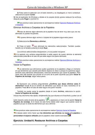 Curso de Introducción a Windows XP
2) Pulsa sobre la selección con el botón derecho y se desplegará un menú contextual,
selecciona la opción Cortar.
3) Ves al explorador de Windows y sitúate en la carpeta donde quieres restaurar los archivos,
después pulsa Pegar o (control+V).
Para practicar estas operaciones te aconsejamos realizar Ejercicio Restaurar Archivos
o Carpetas
Eliminar Archivos o Carpetas de la Papelera
Antes de eliminar algún elemento de la papelera has de tener muy claro que una vez
eliminado no podrás recuperarlo.
Si quieres eliminar algún archivo o carpeta de la papelera sigue estos pasos:
1) Selecciona los Elementos a eliminar.
2) Pulsa el botón que eliminará los elementos seleccionados. También puedes
hacerlo con el teclado pulsando la tecla Supr.
Los archivos seleccionados desaparecen y no se pueden recuperar.
Si te aparece una ventana preguntándote si estás seguro de querer eliminar el elemento
seleccionado pulsa Sí en el caso de que estés seguro de querer eliminarlo.
Para practicar estas operaciones te aconsejamos realizar Ejercicio Eliminar Archivos o
Carpetas
Vaciar la Papelera
Los elementos que eliminamos suelen guardarse en la papelera y llega un momento
en que tendremos que vaciarla para liberar espacio en disco o porque no queremos seguir
teniendo esos elementos almacenados, entonces tendremos que vaciar la papelera. Para
hacer esto sólo tendrás que pinchar en el icono de la parte izquierda que pone Vaciar la
Papelera de reciclaje. seguir estos pasos:
3) Aparecerá una ventana preguntándote ¿Confirma que desea eliminar estos X
elementos? donde X es el número de elementos que tienes en esos momentos en la
papelera. Pulsa Sí en el caso de estar seguro de querer Vaciarla.
También se puede vaciar la papelera desde el menú Archivo, selecciona la opción
Vaciar la Papelera de reciclaje.
Incluso hay otra forma más rápida, simplemente hay que situarse en el escritorio y pulsar con el
botón derecho sobre el icono de la papelera y aparecera un menú con la opción Vaciar la
Papelera de reciclaje. Si lo haces de esta forma debes estar seguro que quieres vaciar la
papelera ya que no verás los elementos que vas a eliminar.
Para practicar estas operaciones te aconsejamos realizar Ejercicio Vaciar la Papelera
Si deseas saber cómo hacer que los elementos que eliminas no vayan a la papelera o
personalizar el espacio utilizado para la papelera visita nuestro avanzado
Ejercicio. Unidad 6. Restaurar Archivos o Carpetas
37
 