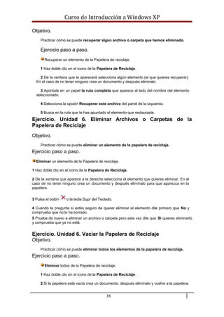 Curso de Introducción a Windows XP
Objetivo.
Practicar cómo se puede recuperar algún archivo o carpeta que hemos eliminado.
Ejercicio paso a paso.
Recuperar un elemento de la Papelera de reciclaje.
1 Haz doble clic en el icono de la Papelera de Reciclaje.
2 De la ventana que te aparecerá selecciona algún elemento (el que quieres recuperar).
En el caso de no tener ninguno crea un documento y después eliminalo.
3 Apúntate en un papel la ruta completa que aparece al lado del nombre del elemento
seleccionado.
4 Selecciona la opción Recuperar este archivo del panel de la izquierda.
5 Busca en la ruta que te has apuntado el elemento que restauraste.
Ejercicio. Unidad 6. Eliminar Archivos o Carpetas de la
Papelera de Reciclaje
Objetivo.
Practicar cómo se puede eliminar un elemento de la papelera de reciclaje.
Ejercicio paso a paso.
Eliminar un elemento de la Papelera de reciclaje.
1 Haz doble clic en el icono de la Papelera de Reciclaje.
2 De la ventana que aparece a la derecha selecciona el elemento que quieres eliminar. En el
caso de no tener ninguno crea un documento y después elimínalo para que aparezca en la
papelera.
3 Pulsa el botón o la tecla Supr del Teclado.
4 Cuando te pregunte si estás seguro de querer eliminar el elemento dile primero que No y
comprueba que no lo ha borrado.
5 Prueba de nuevo a eliminar un archivo o carpeta pero esta vez dile que Sí quieres eliminarlo
y comprueba que ya no está.
Ejercicio. Unidad 6. Vaciar la Papelera de Reciclaje
Objetivo.
Practicar cómo se puede eliminar todos los elementos de la papelera de reciclaje.
Ejercicio paso a paso.
Eliminar todos de la Papelera de reciclaje.
1 Haz doble clic en el icono de la Papelera de Reciclaje.
2 Si la papelera está vacía crea un documento, después elimínalo y vuelve a la papelera.
38
 