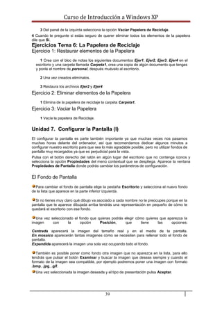 Curso de Introducción a Windows XP
3 Del panel de la izquirda selecciona la opción Vaciar Papelera de Reciclaje.
4 Cuando te pregunte si estás seguro de querer eliminar todos los elementos de la papelera
dile que Sí.
Ejercicios Tema 6: La Papelera de Reciclaje
Ejercicio 1: Restaurar elementos de la Papelera
1 Crea con el bloc de notas los siguientes documentos Ejer1, Ejer2, Ejer3, Ejer4 en el
escritorio y una carpeta llamada Carpeta1, crea una copia de algún documento que tengas
y ponle el nombre de personal, después muévelo al escritorio.
2 Una vez creados elimínalos.
3 Restaura los archivos Ejer2 y Ejer4
Ejercicio 2: Eliminar elementos de la Papelera
1 Elimina de la papelera de reciclaje la carpeta Carpeta1.
Ejercicio 3: Vaciar la Papelera
1 Vacía la papelera de Reciclaje.
Unidad 7. Configurar la Pantalla (I)
El configurar la pantalla es parte también importante ya que muchas veces nos pasamos
muchas horas delante del ordenador, así que recomendamos dedicar algunos minutos a
configurar nuestro escritorio para que sea lo más agradable posible, pero no utilizar fondos de
pantalla muy recargados ya que es perjudicial para la vista.
Pulsa con el botón derecho del ratón en algún lugar del escritorio que no contenga iconos y
selecciona la opción Propiedades del menú contextual que se despliega. Aparece la ventana
Propiedades de Pantalla donde podrás cambiar los parámetros de configuración.
El Fondo de Pantalla
Para cambiar el fondo de pantalla elige la pestaña Escritorio y selecciona el nuevo fondo
de la lista que aparece en la parte inferior izquierda.
Si no tienes muy claro qué dibujo va asociado a cada nombre no te preocupes porque en la
pantalla que te aparece dibujada arriba tendrás una representación en pequeño de cómo te
quedará el escritorio con ese fondo.
Una vez seleccionado el fondo que quieras podrás elegir cómo quieres que aparezca la
imagen con la opción Posición, que tiene las opciones:
Centrada aparecerá la imagen del tamaño real y en el medio de la pantalla.
En mosaico aparecerán tantas imagenes como se necesiten para rellenar todo el fondo de
pantalla.
Expandida aparecerá la imagen una sola vez ocupando todo el fondo.
También es posible poner como fondo otra imagen que no aparezca en la lista, para ello
tendrás que pulsar el botón Examinar y buscar la imagen que deseas siempre y cuando el
formato de la imagen sea compatible, por ejemplo podremos poner una imagen con formato
.bmp, .jpg, .gif.
Una vez seleccionada la imagen deseada y el tipo de presentación pulsa Aceptar.
39
 