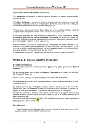 Curso de Introducción a Windows XP
WindowsXP arranca más rapido que Windows98.
El menú inicio ha cambiado, es más claro y ahora aparecen a la derecha las aplicaciones
que más se usan.
La barra de tareas es mucho más funcional ya que agrupa los programas en uso del
mismo tipo, por ejemplo, si tenemos varias sesiones de Internet aparecerá un solo botón y al
pulsarlo de desplegarán las sesiones abiertas para elegir una.
Hay un nuevo componente llamado Movie Maker que sirve para editar películas. A partir de
una película de vídeo podemos añadir sonido y títulos, borrar escenas, etc.
Una de las novedades que ha suscitado más controversia ha sido la necesidad de activar
el producto dentro de los 30 días siguientes a la compra. La activación consiste en
comunicar a Microsoft que se ha instalado el programa en un determinado ordenador, así el
programa no podrá instalarse en otros ordenadores.
Microsoft pretende reducir así la piratería ya que un programa sólo podrá utilizarse en un
ordenador. Esto plantea algunas preguntas de difícil respuesta, como por ejemplo ¿Qué
ocurre si un usuario actualiza su ordenador con un procesador nuevo, o con un nuevo disco
duro, deberá adquirir otra copia o le servirá la que poseía?
Y si se estropea el ordenador ¿No se puede aprovechar el programa para otro ordenador?
Unidad 2. El sistema operativo WindowsXP
El Sistema Operativo
A continuación explicamos en líneas generales ¿Qué es? y ¿Para qué sirve el Sistema
Operativo?
En la actualidad existe gran variedad de Sistemas Operativos como pueden ser Windows
98, Windows NT, Linux, etc.
Nosotros vamos a trabajar con el Sistema Operativo Windows XP Home Edition.
El Sistema Operativo es una pieza imprescindible para nuestro ordenador ya que sin él este
no puede funcionar.
La función principal que desempeña cualquier sistema operativo es la de hacer de
intermediario entre los elementos físicos que componen nuestro ordenador (la pantalla, el
teclado, el disco duro, la impresora, ...) y nosotros, haciendo así más fácil su manejo.
Por ejemplo, nosotros no tenemos porqué saber exactamente en qué parte del disco duro
tenemos guardado cada documento que hemos creado, ya que es el Sistema operativo el que
se encarga de hacerlo.
Si no tienes muy claro el manejo del ratón o del teclado te aconsejamos visites nuestro tema
básico pulsando sobre la flecha.
Las Ventanas
Todas las ventanas de Windows siguen la misma estructura, si no las conoces no te
preocupes porque a continuación te las explicamos.
4
 
