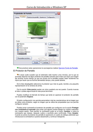 Curso de Introducción a Windows XP
Para practicar estas operaciones te aconsejamos realizar Ejercicio Fondo de Pantalla
El Protector de Pantalla
A veces suele suceder que el ordenador está inactivo unos minutos, por lo que se
aconseja disponer de algún protector de pantalla activado para evitar que haya una imagen
fija durante mucho tiempo ya que los puntos de la pantalla pueden estár recibiendo los
rayos que hacen que se ilumine demasiado tiempo y eso puede dañarla.
De la lista desplegable selecciona el protector que más te guste, tendrás una pequeña
representación en la ventana de arriba.
Con la opción Vista previa puedes ver cómo quedará una vez puesto. Cuando muevas
el raton o pulses alguna tecla la vista previa terminará.
Puedes modificar el intervalo de tiempo que tarda en aparecer el protector de pantalla
con el parámetro Esperar.
El botón configuración nos permite personalizar más las características de la imagen que
se utiliza como protector, según la imagen que se utilice las propiedades que nos permita
configurar variaran.
Puedes poner contraseña al protector de pantalla que configures con la opción Proteger
con contraseña al reanudar para evitar que alguien pueda trabajar en nuestro ordenador
con nuestra sesión. Para escribir la contraseña pulsa en el botón Cambiar e indica la
contraseña que deseas, después vuelve a escribirla para confirmarla. Pulsa Aceptar.
Cuando se active el protector de pantalla te aparecerá un cuadro de diálogo pidéndote que
introduzcas la contraseña si quieres desactivarlo y continuar trabajando.
40
 