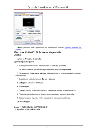 Curso de Introducción a Windows XP
Para practicar estas operaciones te aconsejamos realizar Ejercicio Protector de
Pantalla
Ejercicio. Unidad 7. El Protector de pantalla
Objetivo.
Aplicar un Protector de pantalla.
Ejercicio paso a paso.
1 Pulsa con el botón derecho del ratón sobre el fondo del Escritorio.
2 Del menú contextual que se despliega selecciona la opción Propiedades.
3 De la pestaña Protector de Pantalla apunta el protector que tienes seleccionado en
este momento.
4 Selecciona el protector llamado Curvas y colores.
5 En Esperar selecciona 2 minutos.
6 Pulsa Aceptar
7 Espera 2 minutos sin tocar el ordenador y verás que aparece el nuevo protector.
8 Pulsa cualquier tecla o mueve el ratón para que vuelva a aparecer la pantalla.
9 Ejecuta los pasos 1 y dos y vuelve a seleccionar el protector que tenías.
10 Pulsa Aceptar.
Unidad 7. Configurar la Pantalla (II)
La Apariencia de la Pantalla
41
 