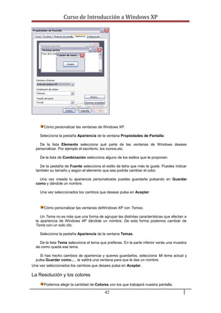 Curso de Introducción a Windows XP
Cómo personalizar las ventanas de Windows XP.
Selecciona la pestaña Apariencia de la ventana Propiedades de Pantalla.
De la lista Elemento selecciona qué parte de las ventanas de Windows deseas
personalizar. Por ejemplo el escritorio, los iconos,etc.
De la lista de Combinación selecciona alguno de los estilos que te proponen.
De la pestaña de Fuente selecciona el estilo de letra que más te guste. Puedes indicar
también su tamaño y según el elemento que sea podrás cambiar el color.
Una vez creada tu apariencia personalizada puedes guardarla pulsando en Guardar
como y dándole un nombre.
Una vez seleccionados los cambios que deseas pulsa en Aceptar.
Cómo personalizar las ventanas deWindows XP con Temas.
Un Tema no es más que una forma de agrupar las distintas características que afectan a
la apariencia de Windows XP dándole un nombre. De esta forma podemos cambiar de
Tema con un solo clic.
Selecciona la pestaña Apariencia de la ventana Temas.
De la lista Tema selecciona el tema que prefieras. En la parte inferior verás una muestra
de como queda ese tema.
Si has hecho cambios de apariencia y quieres guardarlos, selecciona Mi tema actual y
pulsa Guardar como... , te saldrá una ventana para que le des un nombre.
Una vez seleccionados los cambios que desees pulsa en Aceptar.
La Resolución y los colores
Podemos elegir la cantidad de Colores con los que trabajará nuestra pantalla.
42
 
