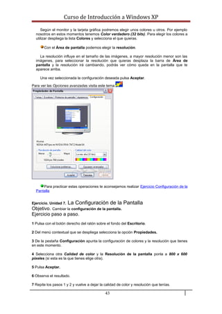 Curso de Introducción a Windows XP
Según el monitor y la tarjeta gráfica podremos elegir unos colores u otros. Por ejemplo
nosotros en estos momentos tenemos Color verdadero (32 bits). Para elegir los colores a
utilizar despliega la lista Colores y selecciona el que quieras.
Con el Área de pantalla podemos elegir la resolución.
La resolución influye en el tamaño de las imágenes, a mayor resolución menor son las
imágenes, para seleccionar la resolución que quieras desplaza la barra de Área de
pantalla y la resolución irá cambiando, podrás ver cómo queda en la pantalla que te
aparece arriba.
Una vez seleccionada la configuración deseada pulsa Aceptar.
Para ver las Opciones avanzadas visita este tema.
Para practicar estas operaciones te aconsejamos realizar Ejercicio Configuración de la
Pantalla
Ejercicio. Unidad 7. La Configuración de la Pantalla
Objetivo. Cambiar la configuración de la pantalla.
Ejercicio paso a paso.
1 Pulsa con el botón derecho del ratón sobre el fondo del Escritorio.
2 Del menú contextual que se despliega selecciona la opción Propiedades.
3 De la pestaña Configuración apunta la configuración de colores y la resolución que tienes
en este momento.
4 Selecciona otra Calidad de color y la Resolución de la pantalla ponla a 800 x 600
pixeles (si esta es la que tienes elige otra).
5 Pulsa Aceptar.
6 Observa el resultado.
7 Repite los pasos 1 y 2 y vuelve a dejar la calidad de color y resolución que tenías.
43
 