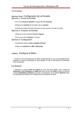 Curso de Introducción a Windows XP
8 Pulsa Aceptar.
Ejercicios Tema 7: Configuración de La Pantalla
Ejercicio 1: Fondo de Pantalla
1 Pon como fondo de pantalla la imagen llamada anzuelos.
2 Elige que la posición de la imagen sea en mosaico.
3 Cambia la imagen del fondo buscando una que te guste y no esté en la lista.
Ejercicio 2: Protector de Pantalla
1 Selecciona como protector Formas y figuras.
2 Pon como valor de Esperar 7 minutos.
Ejercicio 3: Configuración
1 Cambia los colores a Color verdadero (32 bits).
2 Elige una resolución de 800 x 600 píxeles.
Unidad 8. Configurar el Ratón
El ratón es una herramienta que se utiliza constantemente así que es aconsejable tenerlo
adaptado a nuestras necesidades lo mejor posible, por ello a continuación te enseñamos
cómo configurarlo.
Los Botones
Selecciona la opción Panel de Contol del menú del botón Inicio. Ahora selecciona
Impresoras y otro Hardware,haz doble clic sobre el icono del ratón (mouse) se abrirá la
ventana Propiedades de Mouse que tienes a continuación, en la pestaña Botones tienes
los parámetros que afectan a la configuración de los botones del ratón.
44
 