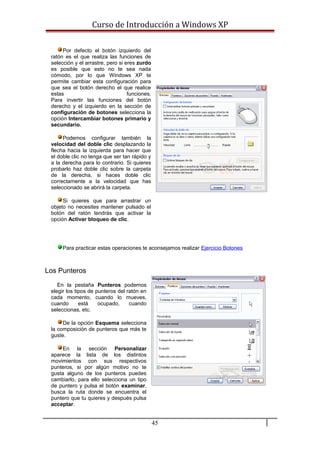 Curso de Introducción a Windows XP
Por defecto el botón izquierdo del
ratón es el que realiza las funciones de
selección y el arrastre, pero si eres zurdo
es posible que esto no te sea nada
cómodo, por lo que Windows XP te
permite cambiar esta configuración para
que sea el botón derecho el que realice
estas funciones.
Para invertir las funciones del botón
derecho y el izquierdo en la sección de
configuración de botones selecciona la
opción Intercambiar botones primario y
secundario.
Podemos configurar también la
velocidad del doble clic desplazando la
flecha hacia la izquierda para hacer que
el doble clic no tenga que ser tan rápido y
a la derecha para lo contrario. Si quieres
probarlo haz doble clic sobre la carpeta
de la derecha, si haces doble clic
correctamente a la velocidad que has
seleccionado se abrirá la carpeta.
Si quieres que para arrastrar un
objeto no necesites mantener pulsado el
botón del ratón tendrás que activar la
opción Activar bloqueo de clic.
Para practicar estas operaciones te aconsejamos realizar Ejercicio Botones
Los Punteros
En la pestaña Punteros podemos
elegir los tipos de punteros del ratón en
cada momento, cuando lo mueves,
cuando está ocupado, cuando
seleccionas, etc.
De la opción Esquema selecciona
la composición de punteros que más te
guste.
En la sección Personalizar
aparece la lista de los distintos
movimientos con sus respectivos
punteros, si por algún motivo no te
gusta alguno de los punteros puedes
cambiarlo, para ello selecciona un tipo
de puntero y pulsa el botón examinar,
busca la ruta donde se encuentra el
puntero que tu quieres y después pulsa
acceptar.
45
 