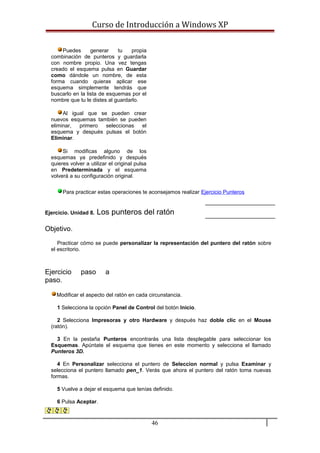Curso de Introducción a Windows XP
Puedes generar tu propia
combinación de punteros y guardarla
con nombre propio. Una vez tengas
creado el esquema pulsa en Guardar
como dándole un nombre, de esta
forma cuando quieras aplicar ese
esquema simplemente tendrás que
buscarlo en la lista de esquemas por el
nombre que tu le distes al guardarlo.
Al igual que se pueden crear
nuevos esquemas también se pueden
eliminar, primero seleccionas el
esquema y después pulsas el botón
Eliminar.
Si modificas alguno de los
esquemas ya predefinido y después
quieres volver a utilizar el original pulsa
en Predeterminada y el esquema
volverá a su configuración original.
Para practicar estas operaciones te aconsejamos realizar Ejercicio Punteros
Ejercicio. Unidad 8. Los punteros del ratón
Objetivo.
Practicar cómo se puede personalizar la representación del puntero del ratón sobre
el escritorio.
Ejercicio paso a
paso.
Modificar el aspecto del ratón en cada circunstancia.
1 Selecciona la opción Panel de Control del botón Inicio.
2 Selecciona Impresoras y otro Hardware y después haz doble clic en el Mouse
(ratón).
3 En la pestaña Punteros encontrarás una lista desplegable para seleccionar los
Esquemas. Apúntate el esquema que tienes en este momento y selecciona el llamado
Punteros 3D.
4 En Personalizar selecciona el puntero de Seleccion normal y pulsa Examinar y
selecciona el puntero llamado pen_1. Verás que ahora el puntero del ratón toma nuevas
formas.
5 Vuelve a dejar el esquema que tenías definido.
6 Pulsa Aceptar.
46
 